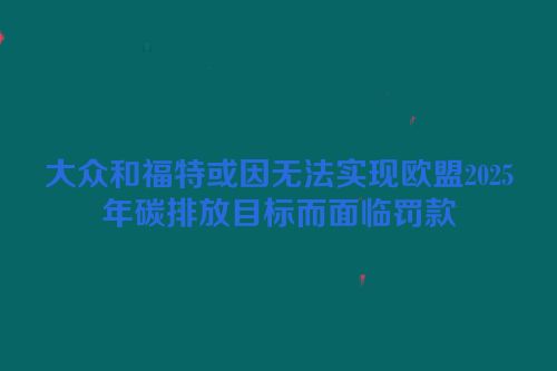大众和福特或因无法实现欧盟2025年碳排放目标而面临罚款