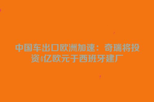 中国车出口欧洲加速：奇瑞将投资4亿欧元于西班牙建厂