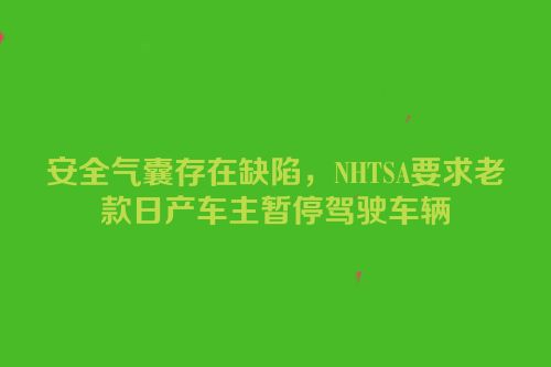 安全气囊存在缺陷，NHTSA要求老款日产车主暂停驾驶车辆