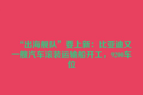 “出海舰队”要上新：比亚迪又一艘汽车滚装运输船开工，9200车位