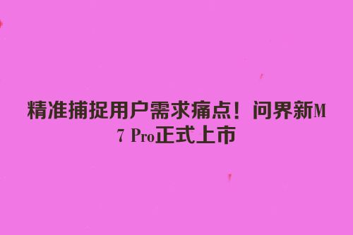 精准捕捉用户需求痛点！问界新M7 Pro正式上市