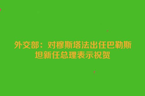 外交部：对穆斯塔法出任巴勒斯坦新任总理表示祝贺