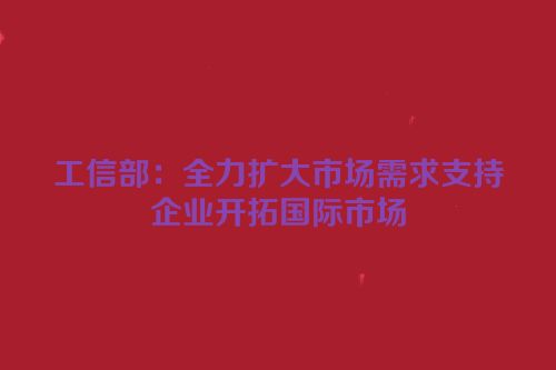 工信部：全力扩大市场需求支持企业开拓国际市场