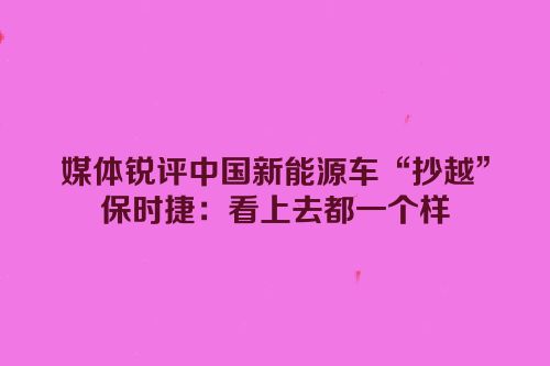 媒体锐评中国新能源车“抄越”保时捷：看上去都一个样
