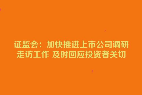 证监会：加快推进上市公司调研走访工作 及时回应投资者关切