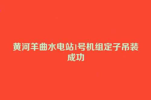 黄河羊曲水电站1号机组定子吊装成功