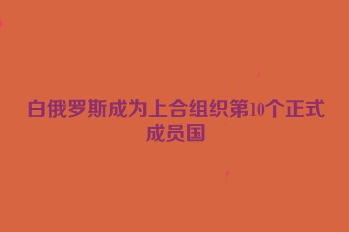 白俄罗斯成为上合组织第10个正式成员国