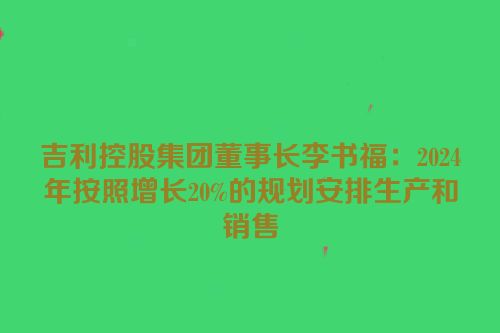 吉利控股集团董事长李书福：2024年按照增长20%的规划安排生产和销售
