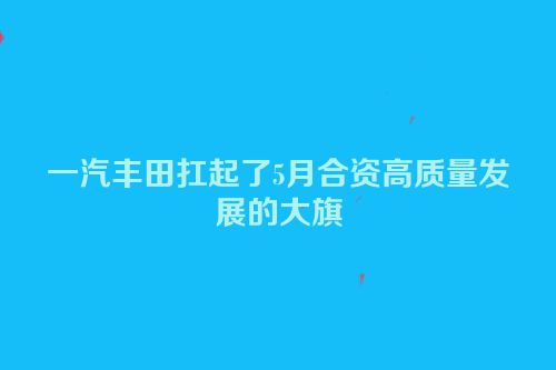 一汽丰田扛起了5月合资高质量发展的大旗