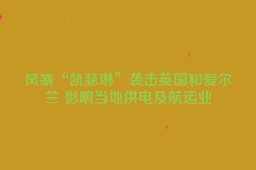 风暴“凯瑟琳”袭击英国和爱尔兰 影响当地供电及航运业