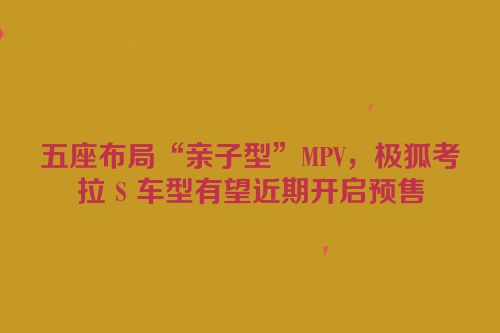 五座布局“亲子型”MPV，极狐考拉 S 车型有望近期开启预售