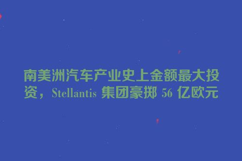 南美洲汽车产业史上金额最大投资，Stellantis 集团豪掷 56 亿欧元
