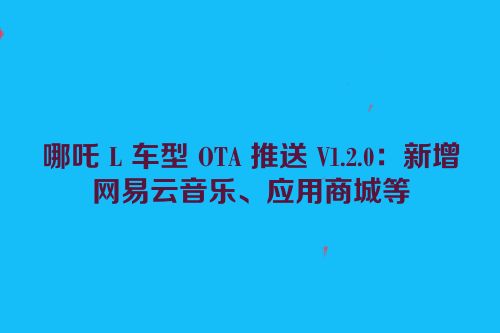 哪吒 L 车型 OTA 推送 V1.2.0：新增网易云音乐、应用商城等