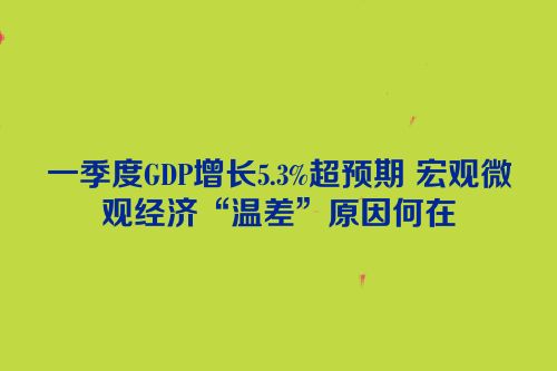 一季度GDP增长5.3%超预期 宏观微观经济“温差”原因何在