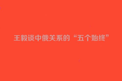 王毅谈中俄关系的“五个始终”