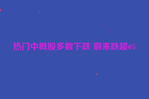热门中概股多数下跌 蔚来跌超6%
