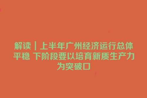 解读｜上半年广州经济运行总体平稳 下阶段要以培育新质生产力为突破口
