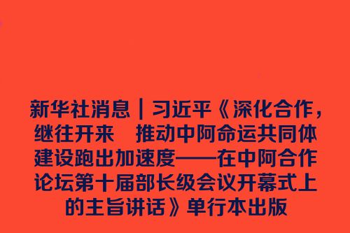 新华社消息｜习近平《深化合作，继往开来　推动中阿命运共同体建设跑出加速度——在中阿合作论坛第十届部长级会议开幕式上的主旨讲话》单行本出版
