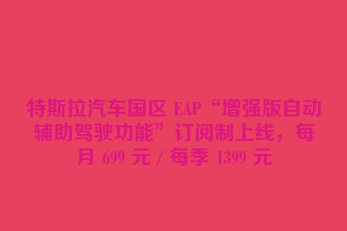 特斯拉汽车国区 EAP“增强版自动辅助驾驶功能”订阅制上线，每月 699 元 / 每季 1399 元