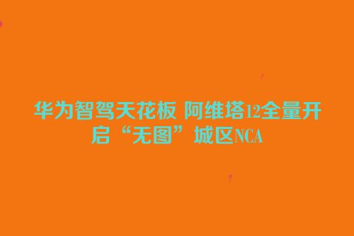 华为智驾天花板 阿维塔12全量开启“无图”城区NCA