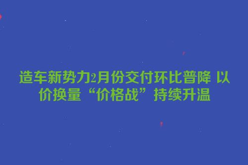 造车新势力2月份交付环比普降 以价换量“价格战”持续升温