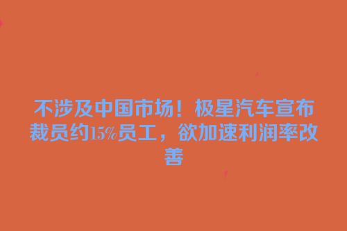 不涉及中国市场！极星汽车宣布裁员约15%员工，欲加速利润率改善