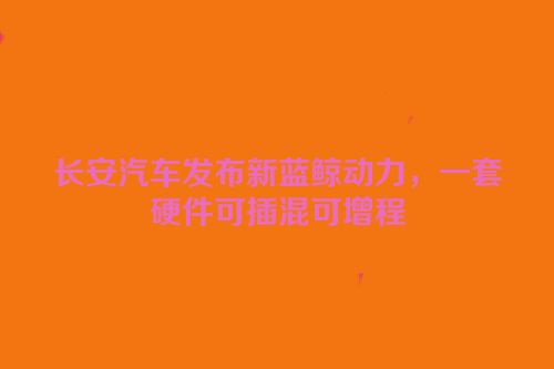 长安汽车发布新蓝鲸动力，一套硬件可插混可增程
