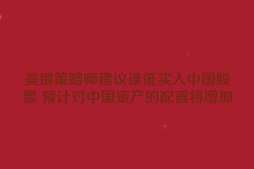 美银策略师建议逢低买入中国股票 预计对中国资产的配置将增加