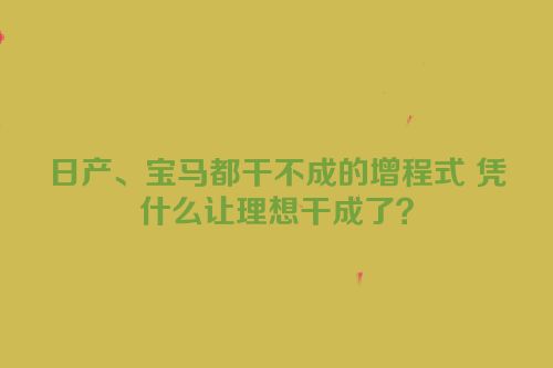日产、宝马都干不成的增程式 凭什么让理想干成了？