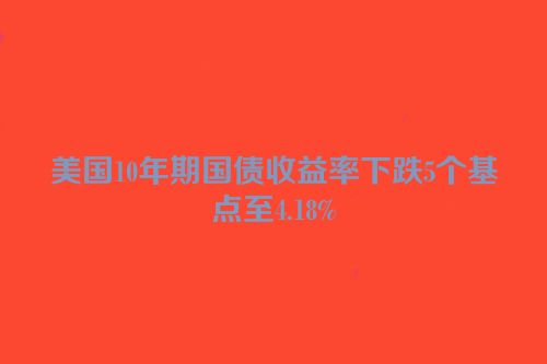 美国10年期国债收益率下跌5个基点至4.18%