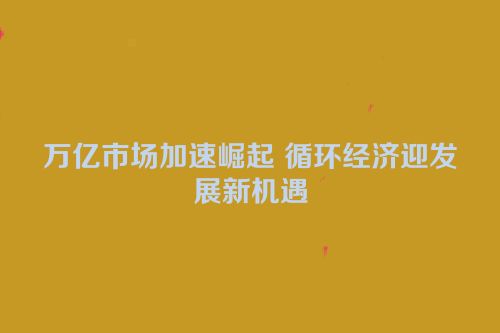 万亿市场加速崛起 循环经济迎发展新机遇