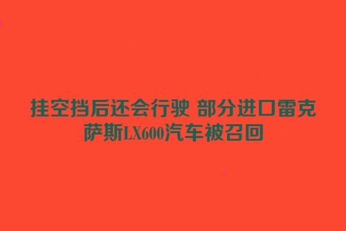 挂空挡后还会行驶 部分进口雷克萨斯LX600汽车被召回