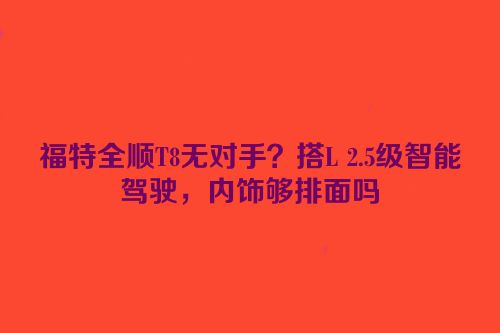 福特全顺T8无对手？搭L 2.5级智能驾驶，内饰够排面吗