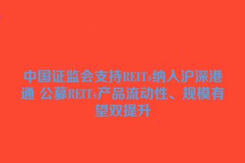 中国证监会支持REITs纳入沪深港通 公募REITs产品流动性、规模有望双提升