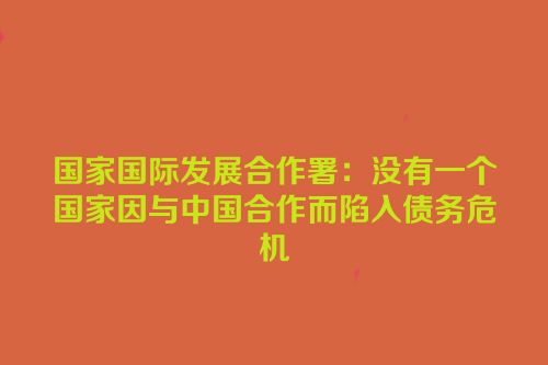 国家国际发展合作署：没有一个国家因与中国合作而陷入债务危机