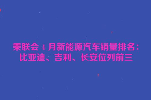 乘联会 4 月新能源汽车销量排名：比亚迪、吉利、长安位列前三
