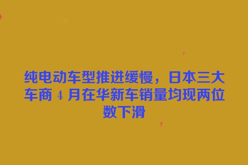 纯电动车型推进缓慢，日本三大车商 4 月在华新车销量均现两位数下滑