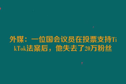 外媒：一位国会议员在投票支持TikTok法案后，他失去了20万粉丝