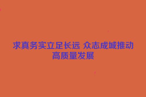 求真务实立足长远 众志成城推动高质量发展