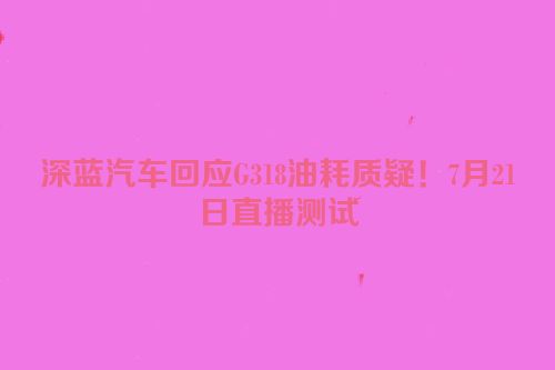深蓝汽车回应G318油耗质疑！7月21日直播测试