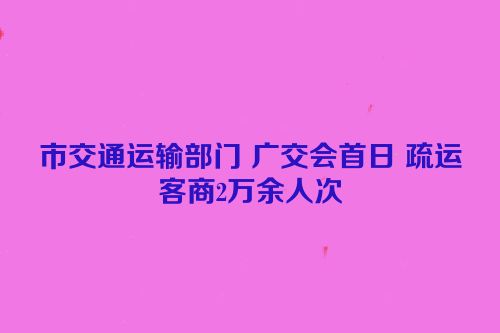 市交通运输部门 广交会首日 疏运客商2万余人次