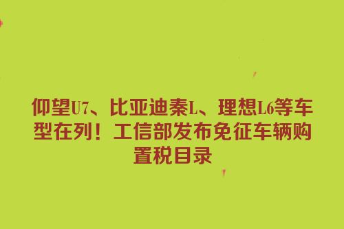 仰望U7、比亚迪秦L、理想L6等车型在列！工信部发布免征车辆购置税目录