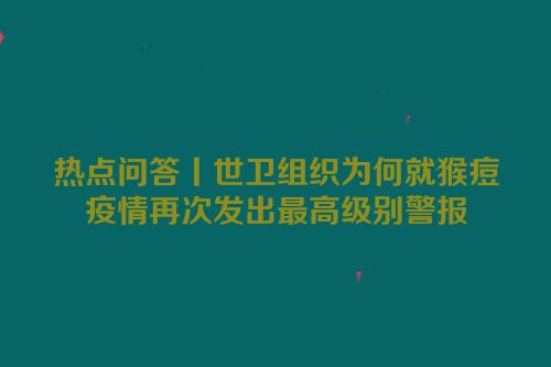 热点问答丨世卫组织为何就猴痘疫情再次发出最高级别警报