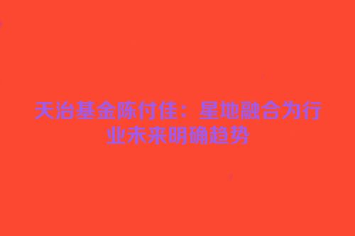 天治基金陈付佳：星地融合为行业未来明确趋势