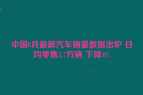 中国8月最新汽车销量数据出炉 日均零售5.7万辆 下降4%