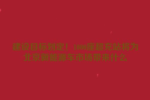 建设目标划定！1000座超充站将为北京新能源车市场带来什么