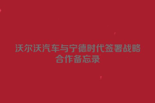 沃尔沃汽车与宁德时代签署战略合作备忘录