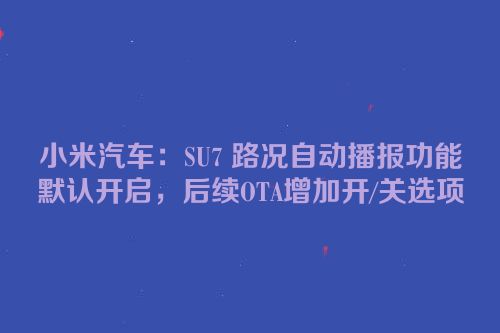 小米汽车：SU7 路况自动播报功能默认开启，后续OTA增加开/关选项
