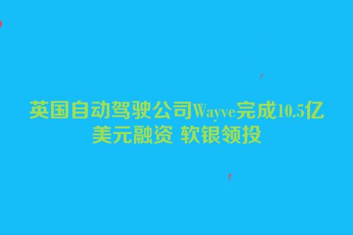 英国自动驾驶公司Wayve完成10.5亿美元融资 软银领投