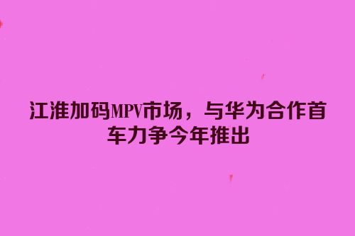 江淮加码MPV市场，与华为合作首车力争今年推出